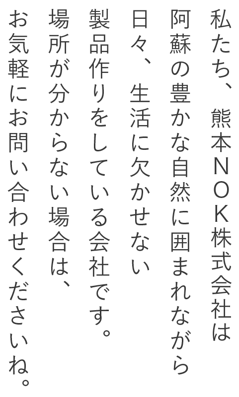 私たち、熊本NOK株式会社は阿蘇の豊かな自然に囲まれながら日々、生活に欠かせない製品作りをしている会社です。場所が分からない場合は、お気軽にお問い合わせくださいね。