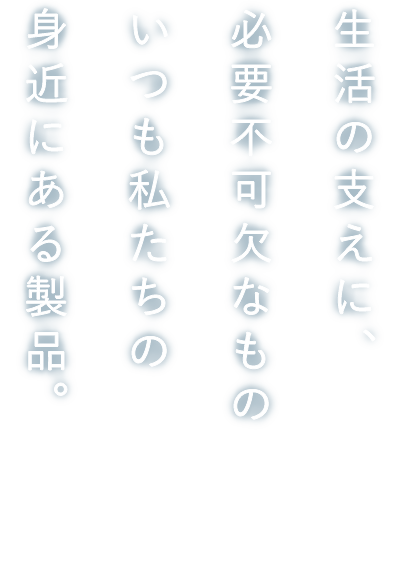 生活の支えに、必要不可欠なもの　いつも私たちの身近にある製品。